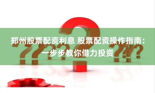 郑州股票配资利息 股票配资操作指南：一步步教你借力投资