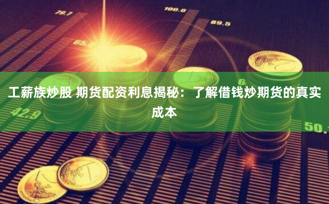 工薪族炒股 期货配资利息揭秘：了解借钱炒期货的真实成本