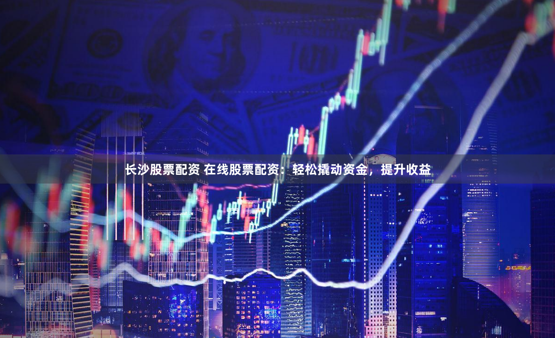 长沙股票配资 在线股票配资：轻松撬动资金，提升收益
