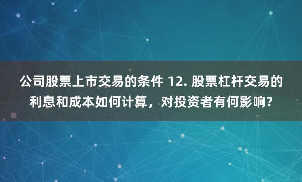 公司股票上市交易的条件 12. 股票杠杆交易的利息和成本如何计算，对投资者有何影响？