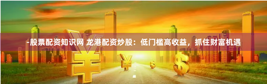 -股票配资知识网 龙港配资炒股：低门槛高收益，抓住财富机遇