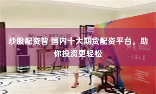 炒股配资皆 国内十大期货配资平台，助你投资更轻松