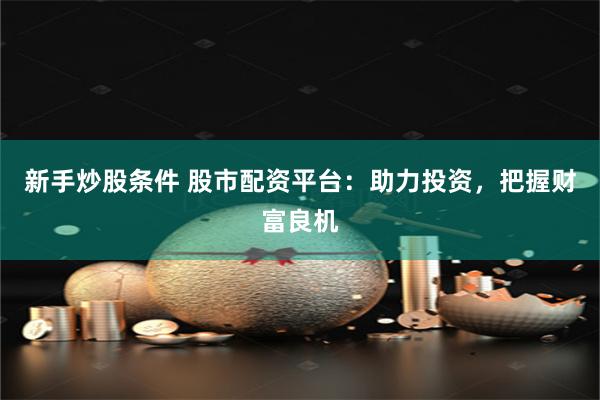 新手炒股条件 股市配资平台：助力投资，把握财富良机