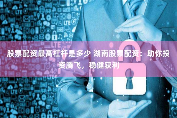股票配资最高杠杆是多少 湖南股票配资：助你投资腾飞，稳健获利