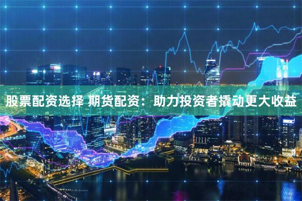 股票配资选择 期货配资：助力投资者撬动更大收益