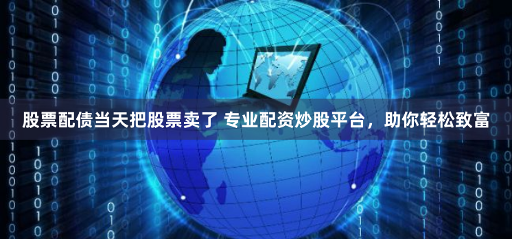 股票配债当天把股票卖了 专业配资炒股平台，助你轻松致富