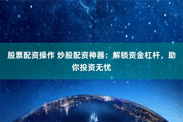 股票配资操作 炒股配资神器：解锁资金杠杆，助你投资无忧
