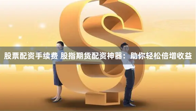 股票配资手续费 股指期货配资神器：助你轻松倍增收益