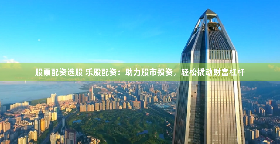 股票配资选股 乐股配资：助力股市投资，轻松撬动财富杠杆