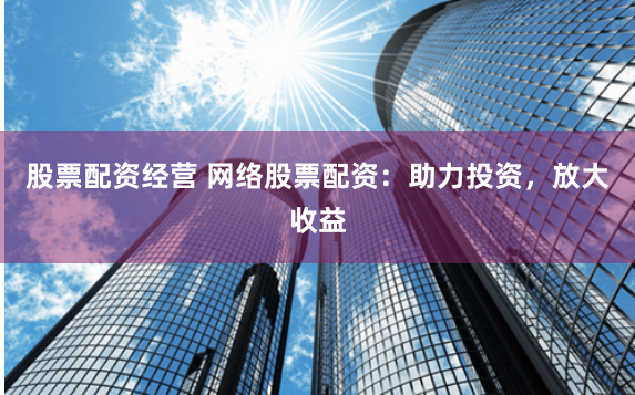 股票配资经营 网络股票配资：助力投资，放大收益