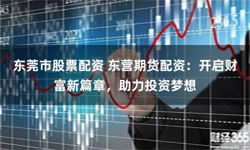 东莞市股票配资 东营期货配资：开启财富新篇章，助力投资梦想